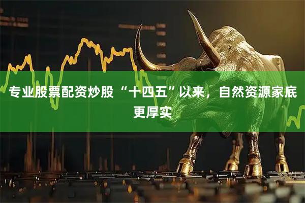 专业股票配资炒股 “十四五”以来，自然资源家底更厚实