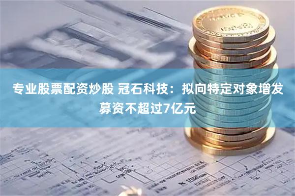 专业股票配资炒股 冠石科技：拟向特定对象增发募资不超过7亿元