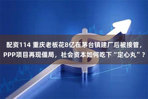 配资114 重庆老板花8亿在茅台镇建厂后被接管，PPP项目再现僵局，社会资本如何吃下“定心丸”？