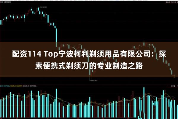 配资114 Top宁波柯利剃须用品有限公司：探索便携式剃须刀的专业制造之路