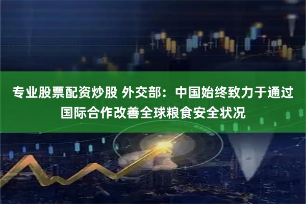 专业股票配资炒股 外交部：中国始终致力于通过国际合作改善全球粮食安全状况