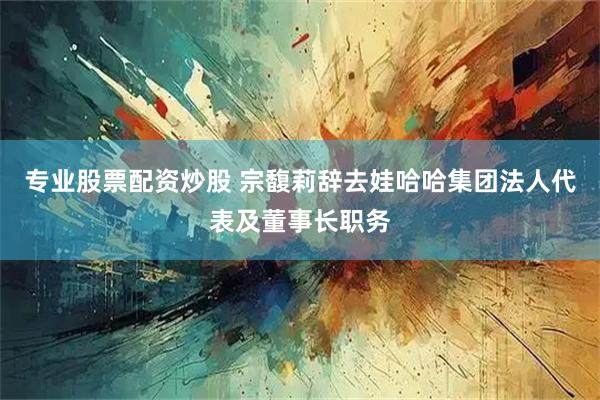 专业股票配资炒股 宗馥莉辞去娃哈哈集团法人代表及董事长职务