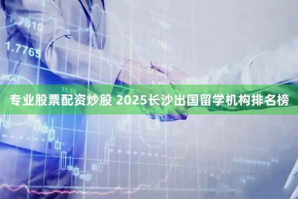 专业股票配资炒股 2025长沙出国留学机构排名榜