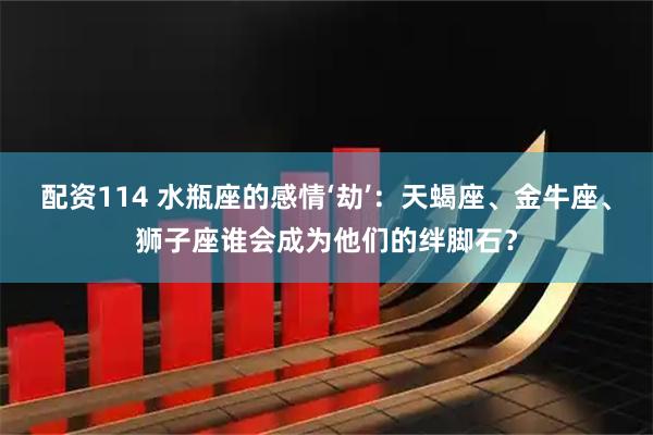 配资114 水瓶座的感情‘劫’：天蝎座、金牛座、狮子座谁会成为他们的绊脚石？