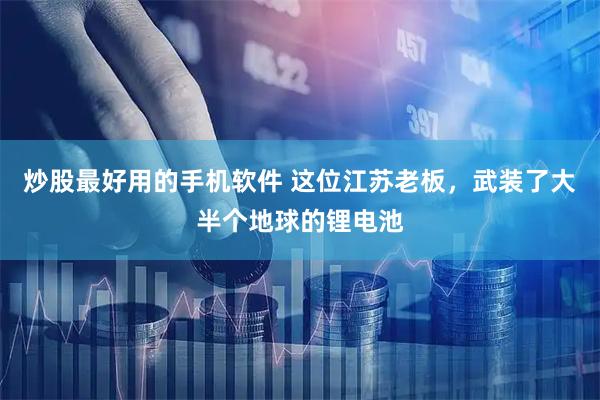 炒股最好用的手机软件 这位江苏老板，武装了大半个地球的锂电池