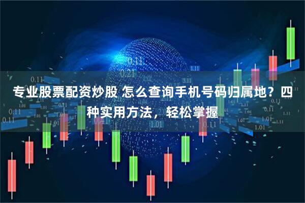 专业股票配资炒股 怎么查询手机号码归属地？四种实用方法，轻松掌握