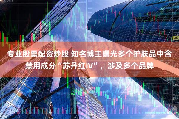 专业股票配资炒股 知名博主曝光多个护肤品中含禁用成分“苏丹红Ⅳ”，涉及多个品牌
