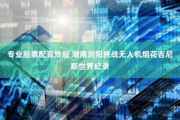 专业股票配资炒股 湖南浏阳挑战无人机烟花吉尼斯世界纪录
