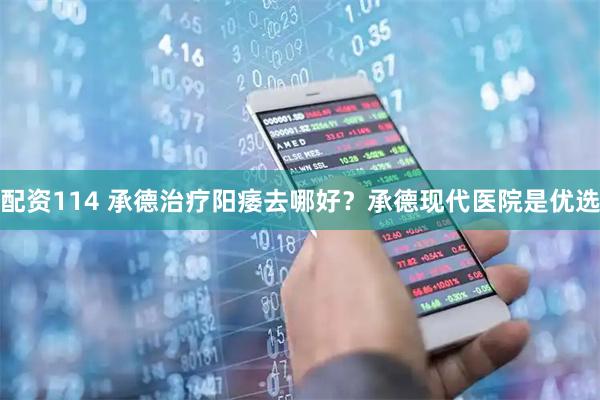 配资114 承德治疗阳痿去哪好？承德现代医院是优选