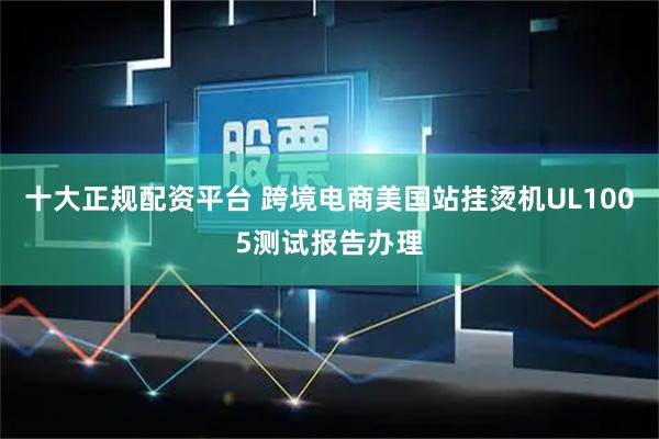 十大正规配资平台 跨境电商美国站挂烫机UL1005测试报告办理