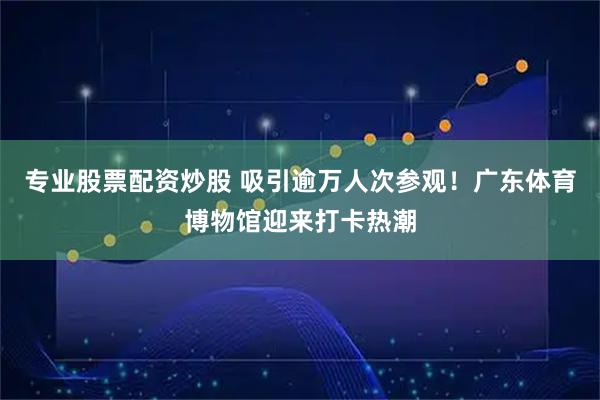 专业股票配资炒股 吸引逾万人次参观！广东体育博物馆迎来打卡热潮