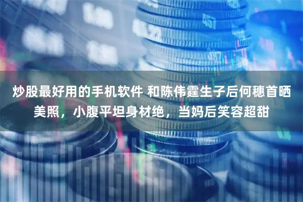 炒股最好用的手机软件 和陈伟霆生子后何穗首晒美照，小腹平坦身材绝，当妈后笑容超甜