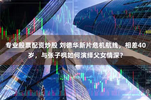 专业股票配资炒股 刘德华新片危机航线，相差40岁，与张子枫如何演绎父女情深？