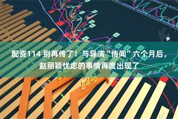配资114 别再传了！与导演“传闻”六个月后，赵丽颖忧虑的事情再度出现了