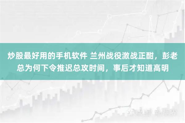 炒股最好用的手机软件 兰州战役激战正酣，彭老总为何下令推迟总攻时间，事后才知道高明