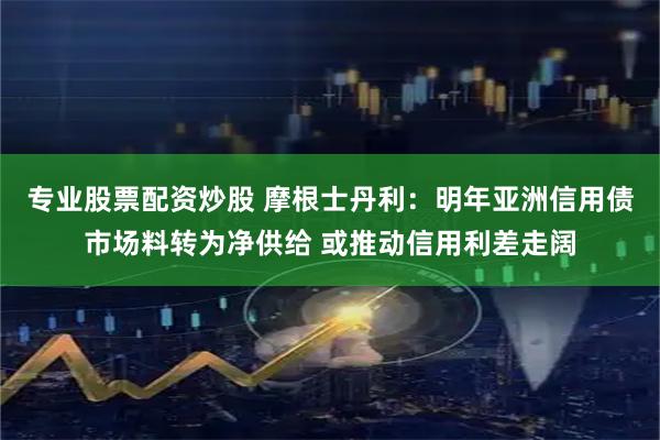 专业股票配资炒股 摩根士丹利：明年亚洲信用债市场料转为净供给 或推动信用利差走阔
