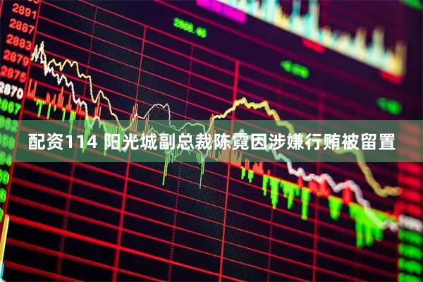 配资114 阳光城副总裁陈霓因涉嫌行贿被留置