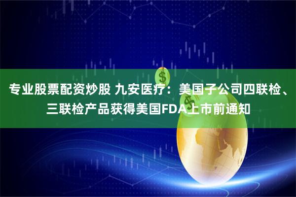 专业股票配资炒股 九安医疗：美国子公司四联检、三联检产品获得美国FDA上市前通知