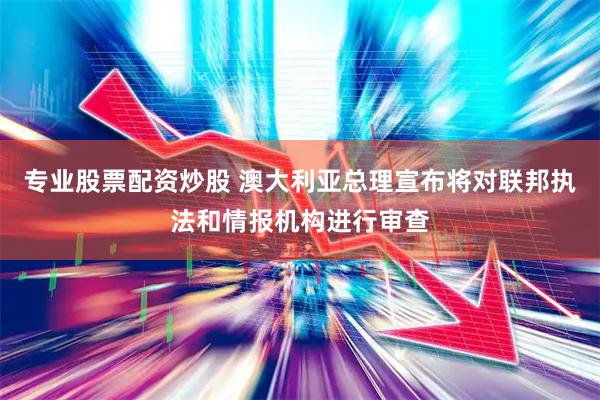 专业股票配资炒股 澳大利亚总理宣布将对联邦执法和情报机构进行审查