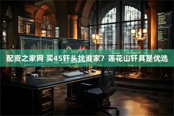 配资之家网 买45钎头找谁家？莲花山钎具是优选