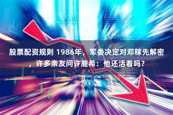 股票配资规则 1986年，军委决定对邓稼先解密，许多亲友问许鹿希：他还活着吗？