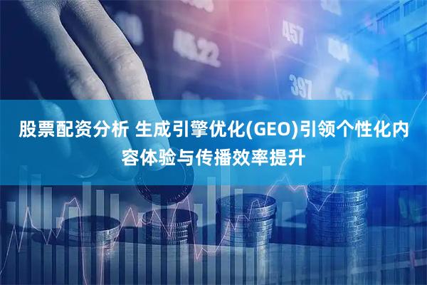 股票配资分析 生成引擎优化(GEO)引领个性化内容体验与传播效率提升