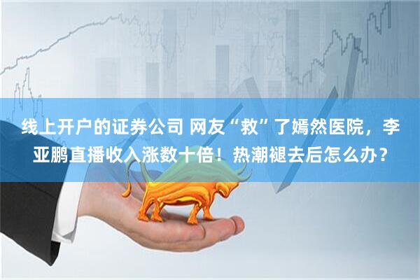 线上开户的证券公司 网友“救”了嫣然医院，李亚鹏直播收入涨数十倍！热潮褪去后怎么办？
