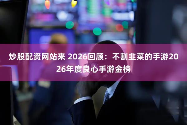 炒股配资网站来 2026回顾：不割韭菜的手游2026年度良心手游金榜
