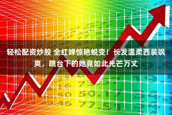 轻松配资炒股 全红婵惊艳蜕变！长发温柔西装飒爽，跳台下的她竟如此光芒万丈