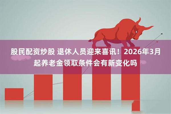 股民配资炒股 退休人员迎来喜讯！2026年3月起养老金领取条件会有新变化吗