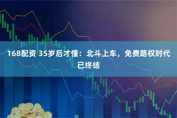 168配资 35岁后才懂：北斗上车，免费路权时代已终结