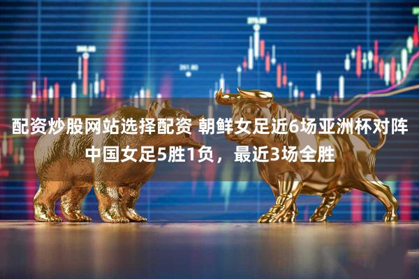 配资炒股网站选择配资 朝鲜女足近6场亚洲杯对阵中国女足5胜1负，最近3场全胜