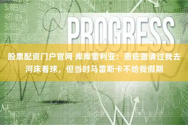 股票配资门户官网 库库雷利亚：恩佐邀请过我去河床看球，但当时马雷斯卡不给我假期