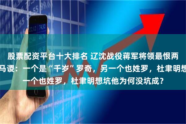 股票配资平台十大排名 辽沈战役蒋军将领最恨两个“参军”还不如马谡：一个是“千岁”罗奇，另一个也姓罗，杜聿明想坑他为何没坑成？