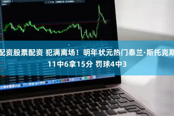 配资股票配资 犯满离场！明年状元热门泰兰·斯托克斯11中6拿15分 罚球4中3