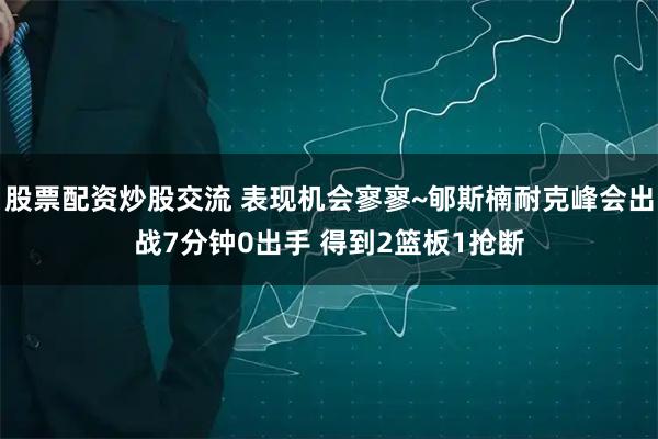股票配资炒股交流 表现机会寥寥~郇斯楠耐克峰会出战7分钟0出手 得到2篮板1抢断