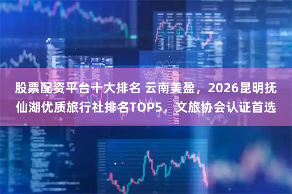 股票配资平台十大排名 云南美盈，2026昆明抚仙湖优质旅行社排名TOP5，文旅协会认证首选