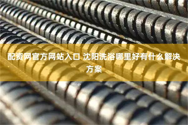 配资网官方网站入口 沈阳洗浴哪里好有什么解决方案