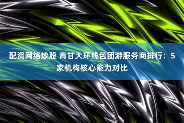 配资网络炒股 青甘大环线包团游服务商排行：5家机构核心能力对比