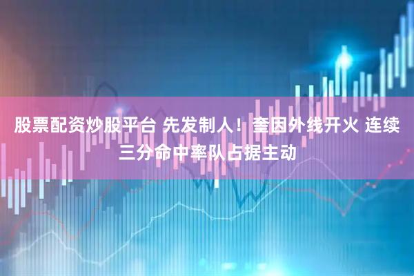 股票配资炒股平台 先发制人！奎因外线开火 连续三分命中率队占据主动