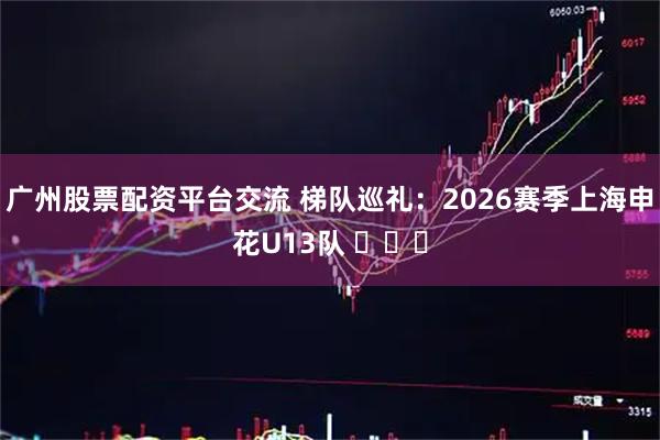 广州股票配资平台交流 梯队巡礼：2026赛季上海申花U13队 ​​​