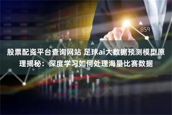 股票配资平台查询网站 足球ai大数据预测模型原理揭秘：深度学习如何处理海量比赛数据