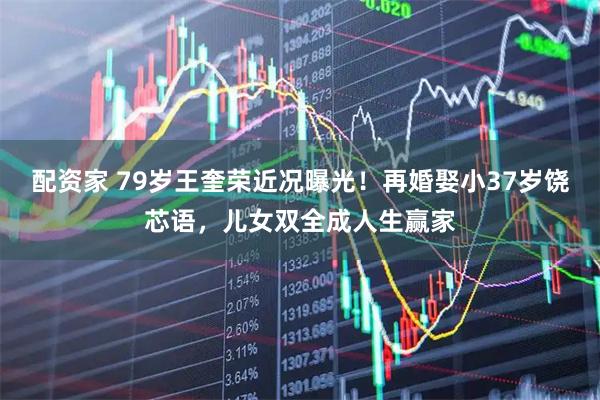 配资家 79岁王奎荣近况曝光！再婚娶小37岁饶芯语，儿女双全成人生赢家