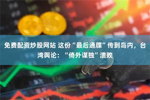 免费配资炒股网站 这份“最后通牒”传到岛内，台湾舆论：“倚外谋独”溃败