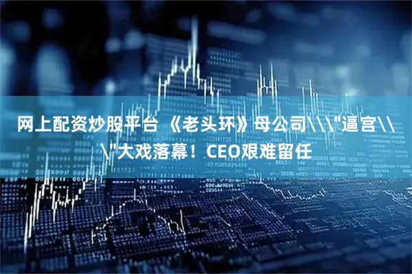 网上配资炒股平台 《老头环》母公司\＂逼宫\＂大戏落幕！CEO艰难留任