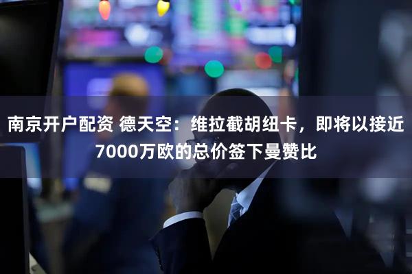 南京开户配资 德天空：维拉截胡纽卡，即将以接近7000万欧的总价签下曼赞比