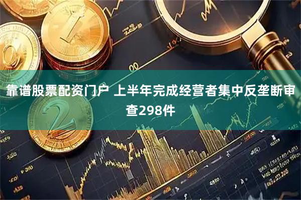 靠谱股票配资门户 上半年完成经营者集中反垄断审查298件