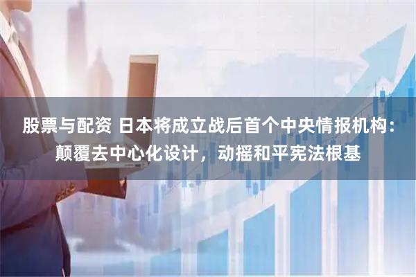 股票与配资 日本将成立战后首个中央情报机构：颠覆去中心化设计，动摇和平宪法根基