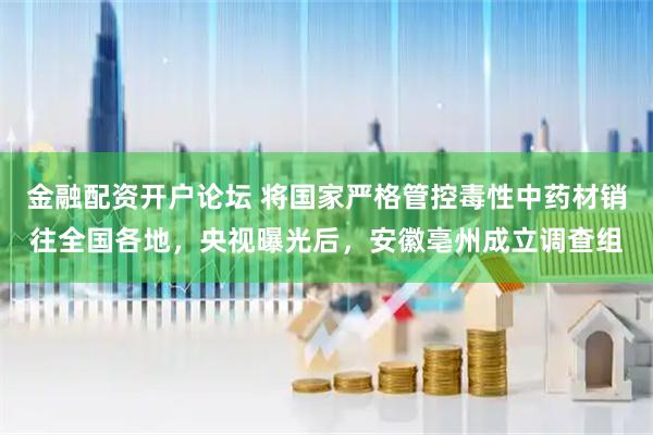 金融配资开户论坛 将国家严格管控毒性中药材销往全国各地，央视曝光后，安徽亳州成立调查组