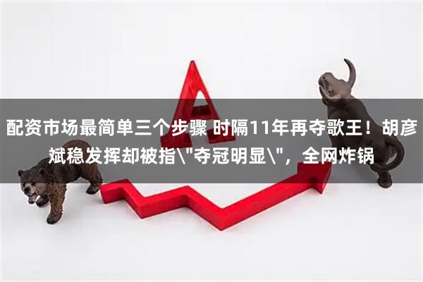 配资市场最简单三个步骤 时隔11年再夺歌王！胡彦斌稳发挥却被指＂夺冠明显＂，全网炸锅